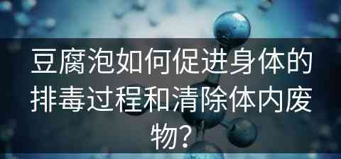 豆腐泡如何促进身体的排毒过程和清除体内废物？